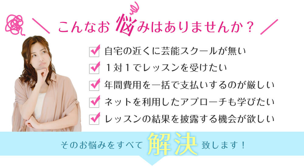 芸能スクールのお悩み解決!
自宅の近くに芸能スクールが無い!
芸能スクールで1対1でレッスンを受けたい!
芸能スクールの年間費用を一括で支払いするのが厳しい!
ネットを利用したアプローチも芸能スクールで学びたい!
芸能スクールで学んだレッスンの結果を披露する機会が欲しい!
芸能スクールに関するお悩みをすべて解決致します!